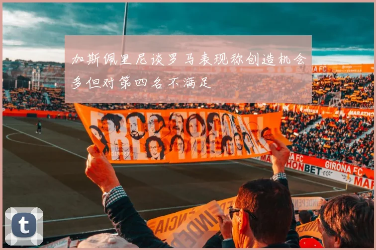 加斯佩里尼谈罗马表现称创造机会多但对第四名不满足