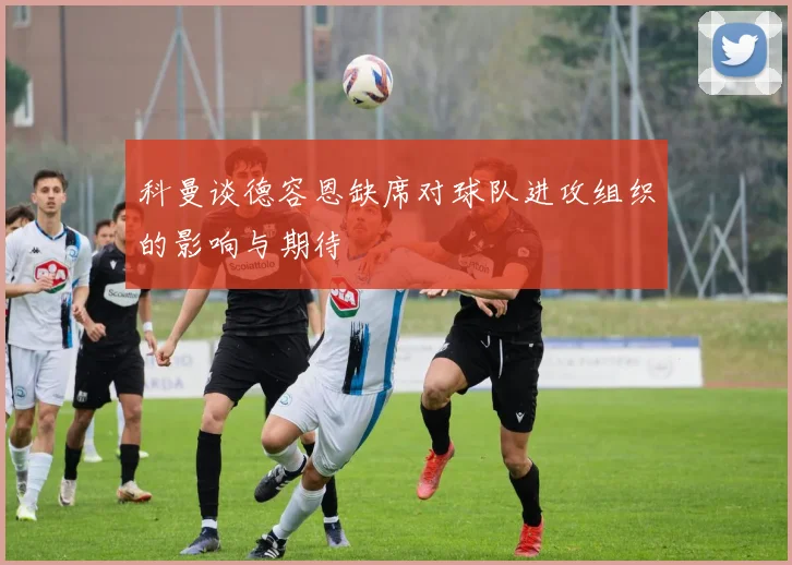 科曼谈德容恩缺席对球队进攻组织的影响与期待