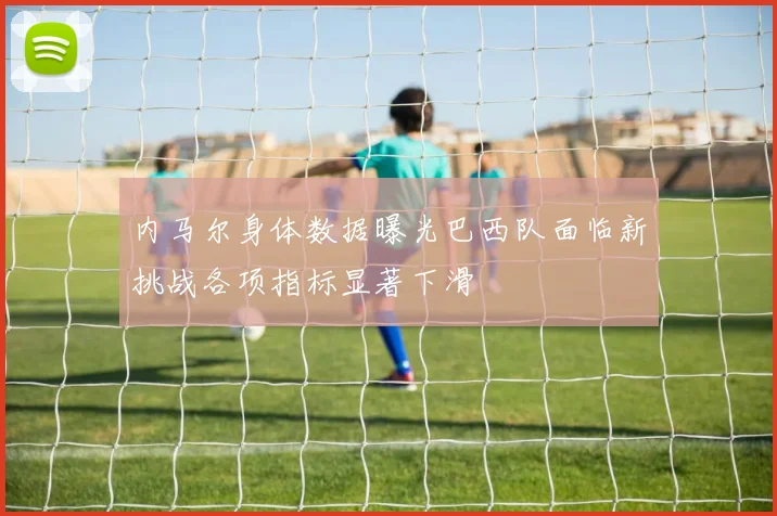 内马尔身体数据曝光巴西队面临新挑战各项指标显著下滑