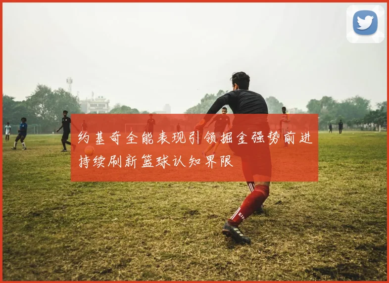 约基奇全能表现引领掘金强势前进持续刷新篮球认知界限