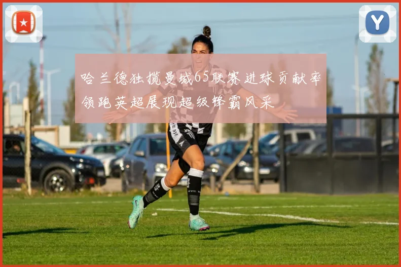 哈兰德独揽曼城65联赛进球贡献率领跑英超展现超级锋霸风采