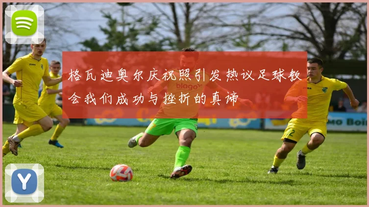 格瓦迪奥尔庆祝照引发热议足球教会我们成功与挫折的真谛