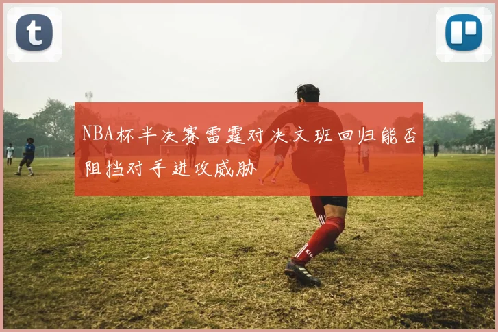 NBA杯半决赛雷霆对决文班回归能否阻挡对手进攻威胁