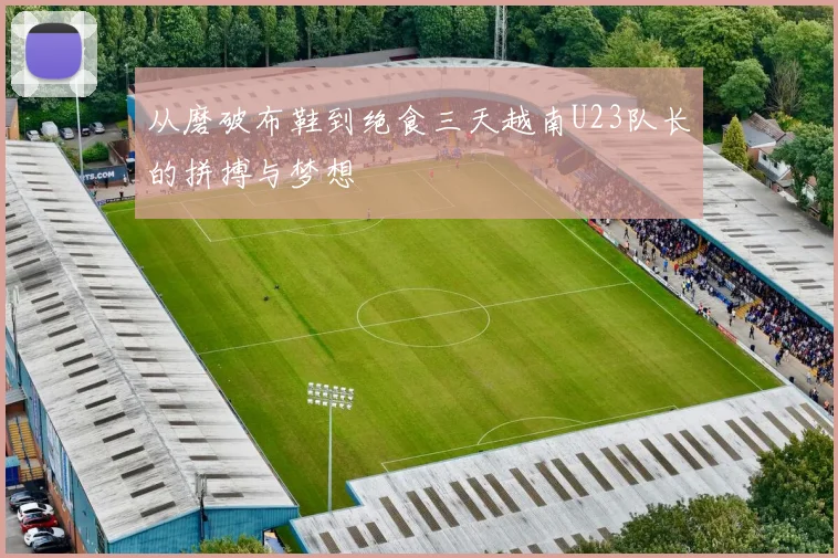 从磨破布鞋到绝食三天越南U23队长的拼搏与梦想