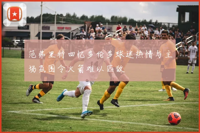 范弗里特回忆多伦多球迷热情与主场氛围令火箭难以匹敌