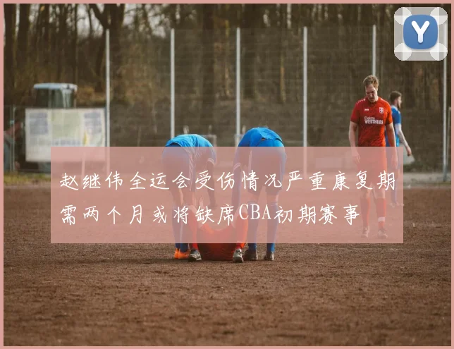 赵继伟全运会受伤情况严重康复期需两个月或将缺席CBA初期赛事