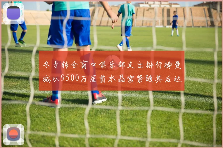 冬季转会窗口俱乐部支出排行榜曼城以9500万居首水晶宫紧随其后达8970万