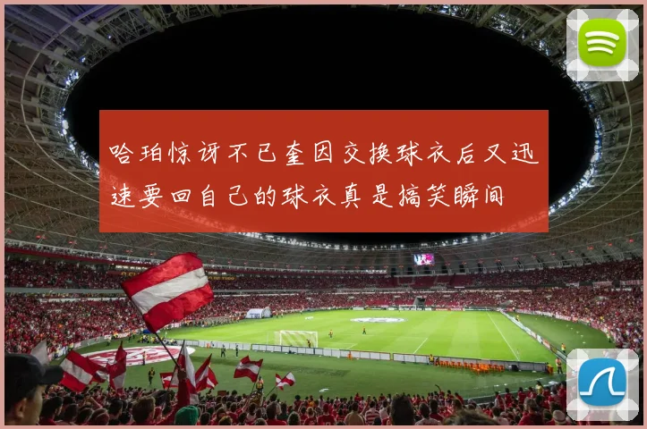 哈珀惊讶不已奎因交换球衣后又迅速要回自己的球衣真是搞笑瞬间
