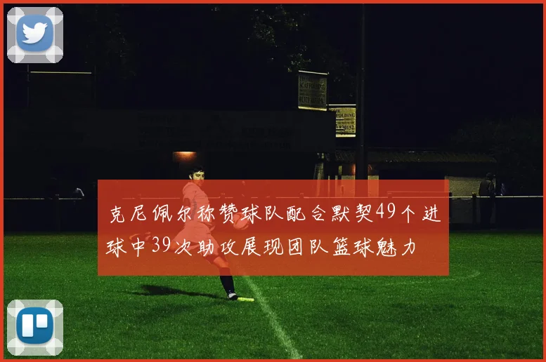 克尼佩尔称赞球队配合默契49个进球中39次助攻展现团队篮球魅力