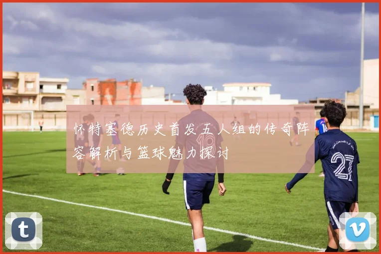 怀特塞德历史首发五人组的传奇阵容解析与篮球魅力探讨