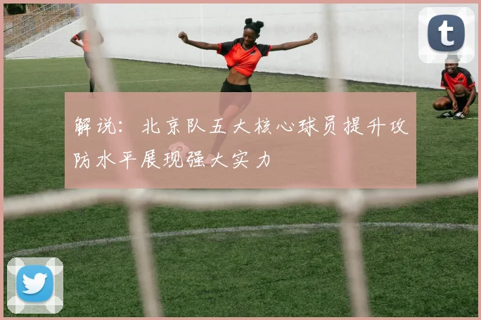 解说：北京队五大核心球员提升攻防水平展现强大实力
