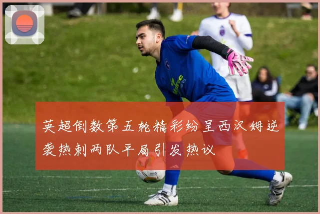 英超倒数第五轮精彩纷呈西汉姆逆袭热刺两队平局引发热议