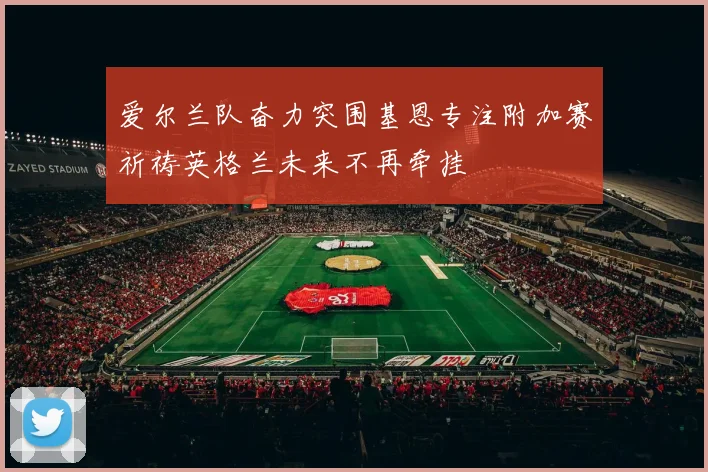 爱尔兰队奋力突围基恩专注附加赛祈祷英格兰未来不再牵挂