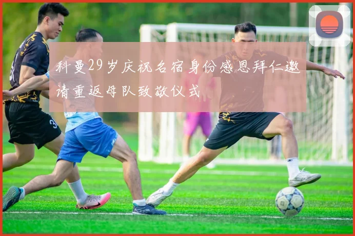 科曼29岁庆祝名宿身份感恩拜仁邀请重返母队致敬仪式