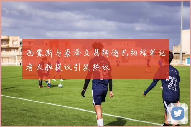 西蒙斯与豪泽交易阿德巴约绿军记者大胆提议引发热议