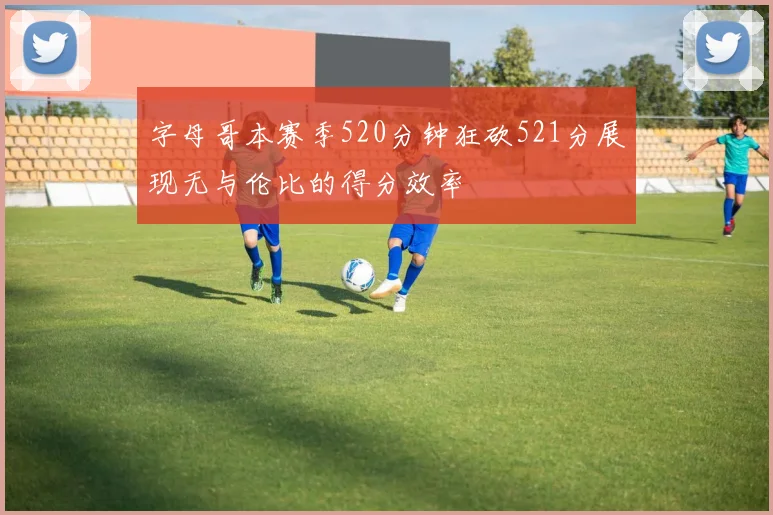 字母哥本赛季520分钟狂砍521分展现无与伦比的得分效率