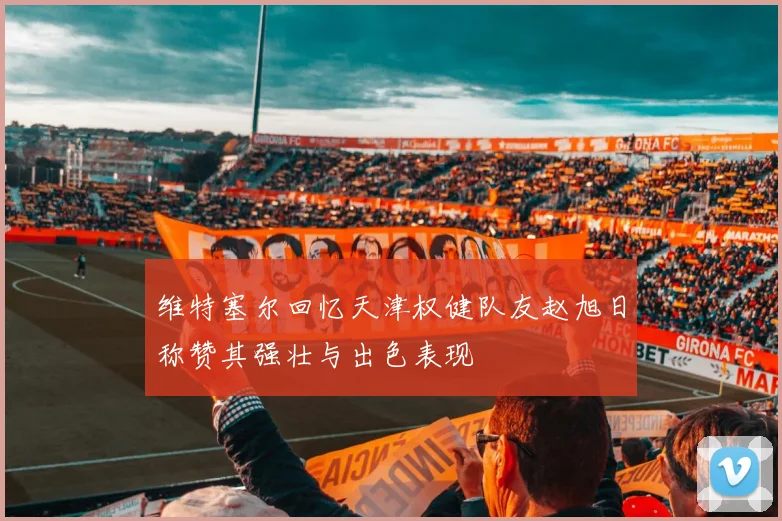 维特塞尔回忆天津权健队友赵旭日称赞其强壮与出色表现