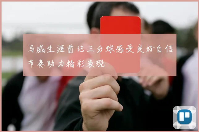 马威生涯首记三分球感受良好自信节奏助力精彩表现