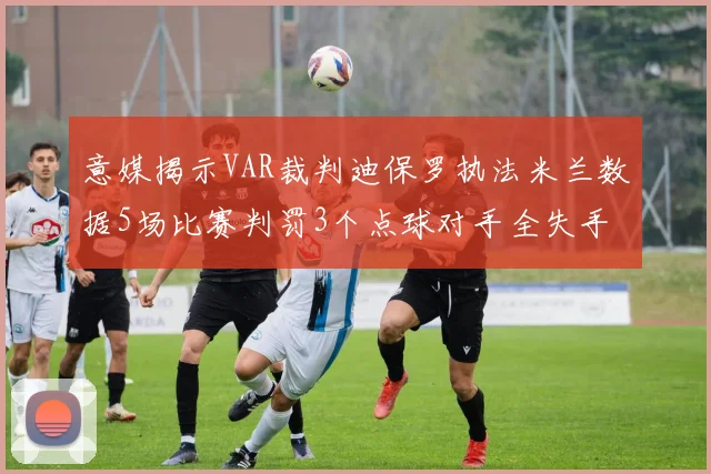 意媒揭示VAR裁判迪保罗执法米兰数据5场比赛判罚3个点球对手全失手