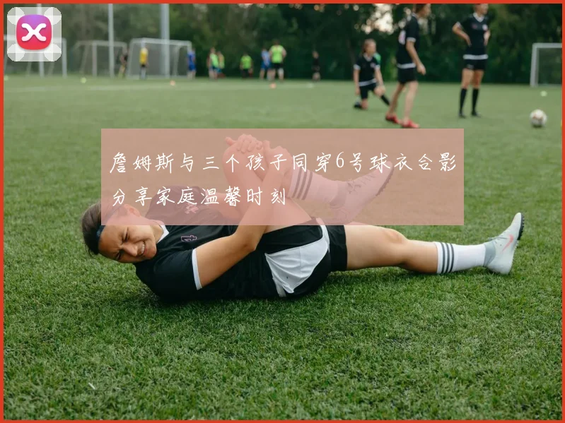 詹姆斯与三个孩子同穿6号球衣合影分享家庭温馨时刻