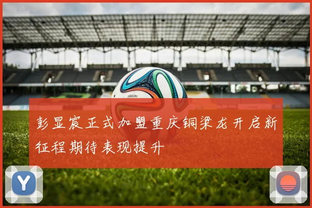 彭显宸正式加盟重庆铜梁龙开启新征程期待表现提升