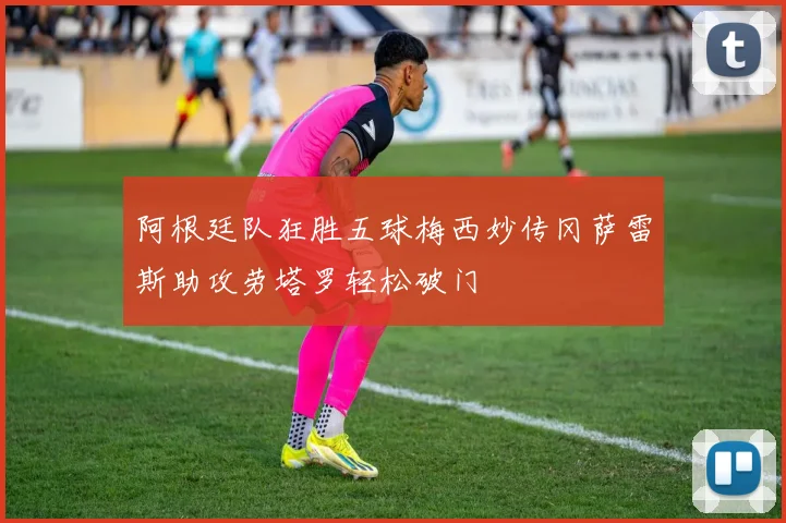 阿根廷队狂胜五球梅西妙传冈萨雷斯助攻劳塔罗轻松破门