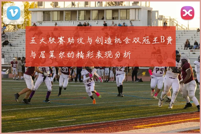 五大联赛助攻与创造机会双冠王B费与居莱尔的精彩表现分析