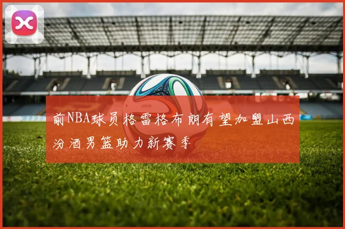 前NBA球员格雷格布朗有望加盟山西汾酒男篮助力新赛季