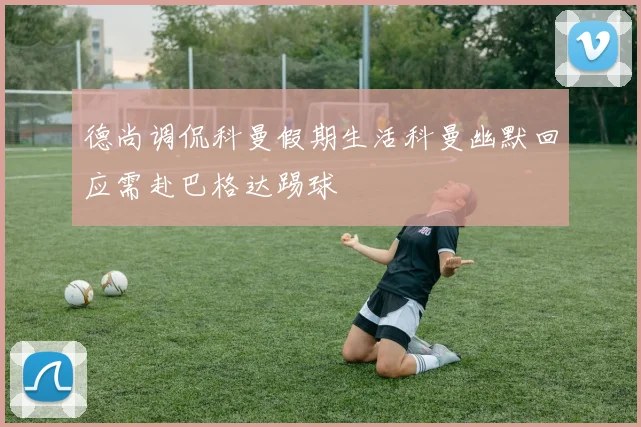 德尚调侃科曼假期生活科曼幽默回应需赴巴格达踢球