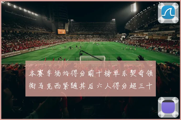 本赛季场均得分前十榜单东契奇领衔马克西紧随其后六人得分超三十