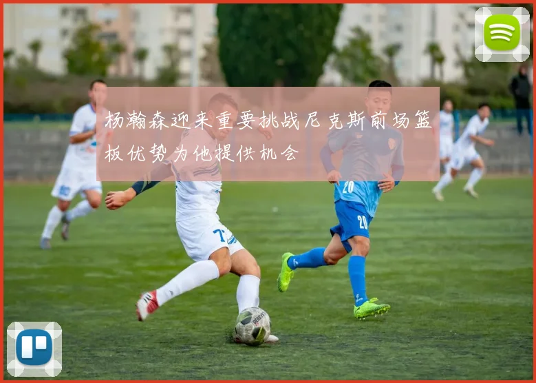 杨瀚森迎来重要挑战尼克斯前场篮板优势为他提供机会